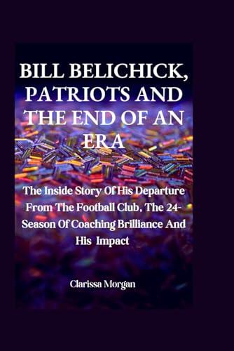 Bill Belichick, Patriots And The End Of An Era: The Inside Story Of His Departure From The Football Club, The 24- Season Of Coaching Brilliance And His Impact