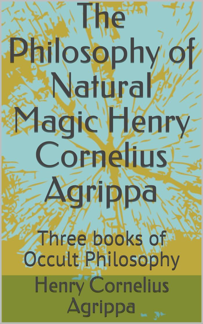 The Philosophy of Natural Magic Henry Cornelius Agrippa: Three books of Occult Philosophy