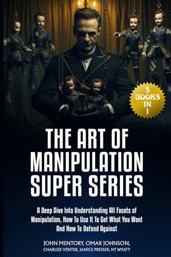 The Art of Manipulation Super Series: (5 Books in 1) A Deep Dive Into Understanding All Facets of Manipulation, How to Use It to Get What You Want and How to Defend Against