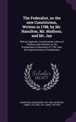 The Federalist, on the new Constitution, Written in 1788, by Mr. Hamilton, Mr. Madison, and Mr. Jay: With an Appendix, Containing the Letters of ... Also, the Original Articles of Confederatio