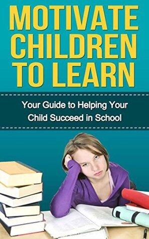 Motivate Children to Learn - Your Guide to Helping Your Child Succeed in School: Student Success Strategies, Motivation, How Children Succeed