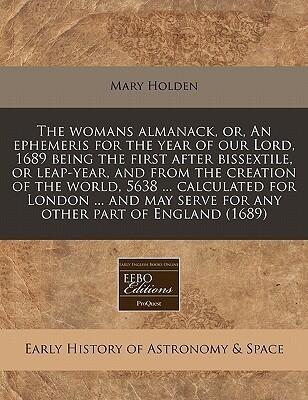 The womans almanack, or, An ephemeris for the year of our Lord, 1689 being the first after bissextile, or leap-year, and from the creation of the ... serve for any other part of England