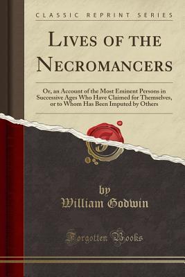 Lives of the Necromancers: Or, an Account of the Most Eminent Persons in Successive Ages Who Have Claimed for Themselves, or to Whom Has Been Imputed by Others