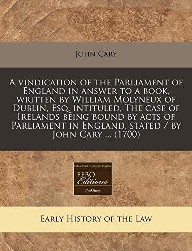 A Vindication of the Parliament of England in Answer to a Book Written by William Molyneux of Dublin, Esq. Intituled, The Case of Ireland's Being ... in England, Stated by John Cary