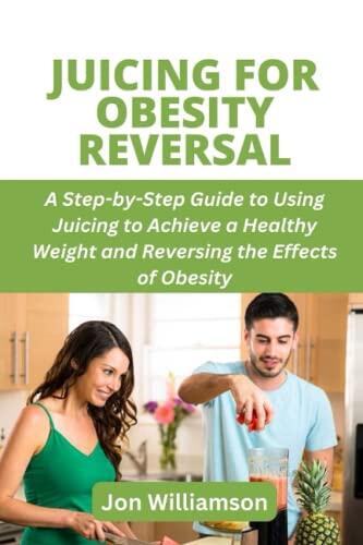 JUICING FOR OBESITY REVERSAL: A Step-by-Step Guide to Using Juicing to Achieve a Healthy Weight and Reversing the Effects of Obesity