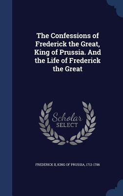 The Confessions of Frederick the Great, King of Prussia. And the Life of Frederick the Great