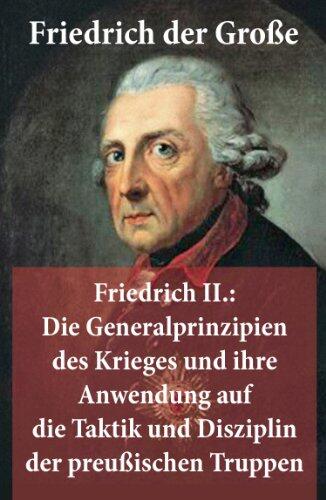Friedrich II.: Die Generalprinzipien des Krieges und ihre Anwendung auf die Taktik und Disziplin der preußischen Truppen: Die Generalprinzipien des Krieges ... Truppen: Friedrich der Groe