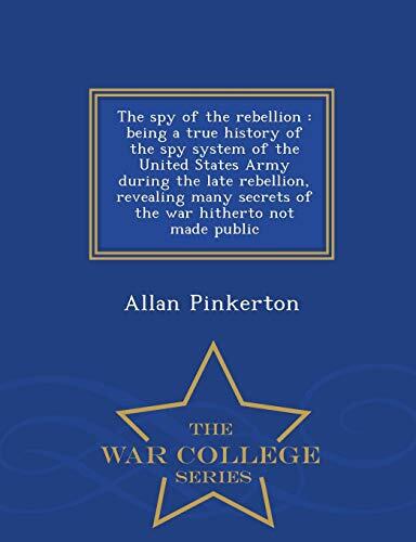 The spy of the rebellion: being a true history of the spy system of the United States Army during the late rebellion, revealing many secrets of the war hitherto not made public - War College Series