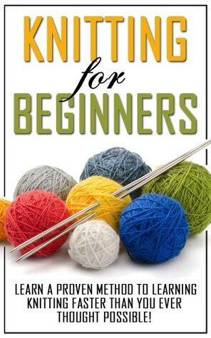Knitting for Beginners: Learn the Proven Methods to Learning Knitting Faster than You Ever Thought Possible!