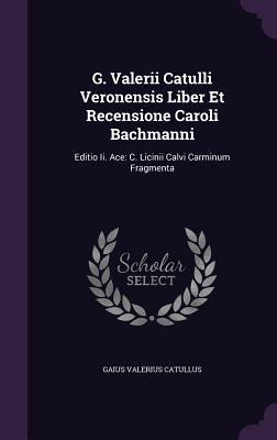 G. Valerii Catulli Veronensis Liber Et Recensione Caroli Bachmanni: Editio Ii. Ace: C. Licinii Calvi Carminum Fragmenta