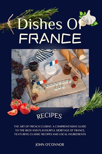 DISHES OF FRANCE COOKBOOK:THE ART OF FRENCH CUISINE: A COMPREHENSIVE GUIDE TO THE RICH AND FLAVOURFUL HERITAGE OF FRANCE, FEATURING CLASSIC RECIPES AND LOCAL INGREDIENTS. RECIPES INCLUDED