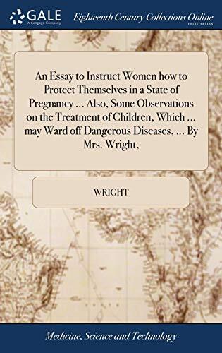 An Essay to Instruct Women how to Protect Themselves in a State of Pregnancy ... Also, Some Observations on the Treatment of Children, Which ... may Ward off Dangerous Diseases, ... By Mrs. Wright,