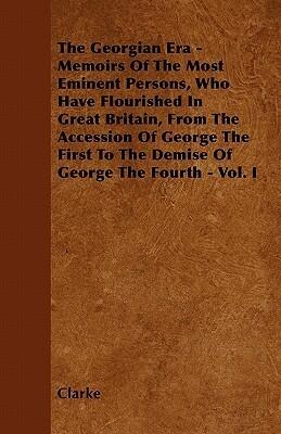 The Georgian Era - Memoirs Of The Most Eminent Persons, Who Have Flourished In Great Britain, From The Accession Of George The First To The Demise Of George The Fourth - Vol. I