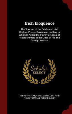 Irish Eloquence: The Speches of the Celebrated Irish Orators, Philips, Curran and Grattan, to Which Is Added the Powerful Appeal of Robert Emmett, at the Close of His Trial for High Treason