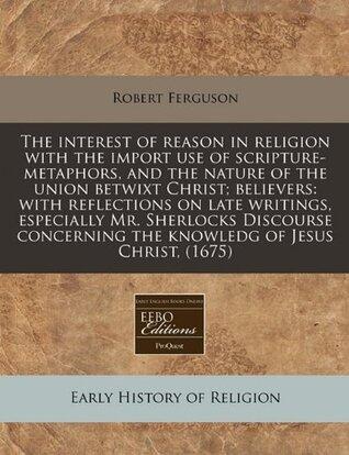 The interest of reason in religion with the import use of scripture-metaphors, and the nature of the union betwixt Christ; believers: with reflections ... the knowledg of Jesus Christ,