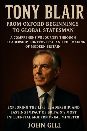 Tony Blair: From Oxford Beginnings to Global Statesman - A Comprehensive Journey Through Leadership, Controversy, and the Making of Modern Britain: ... Most Influential Modern Prime Minister