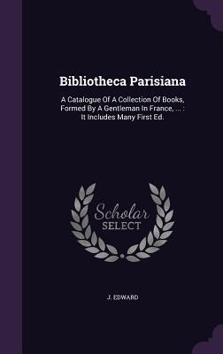 Bibliotheca Parisiana: A Catalogue Of A Collection Of Books, Formed By A Gentleman In France, ...: It Includes Many First Ed.