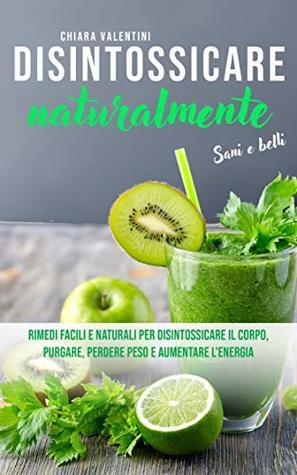 Disintossicare naturalmente: Sani e belli Rimedi facili e naturali per disintossicare il corpo, purgare, perdere peso e aumentare l'energia