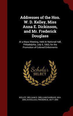 Addresses of the Hon. W. D. Kelley, Miss Anna E. Dickinson, and Mr. Frederick Douglass: At a Mass Meeting, Held At National Hall, Philadelphia, July 6, 1863, for the Promotion of Colored Enlistments