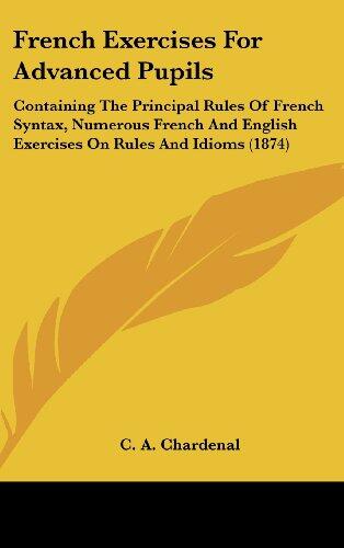 French Exercises for Advanced Pupils: Containing the Principal Rules of French Syntax, Numerous French and English Exercises on Rules and Idioms