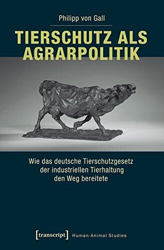 Tierschutz ALS Agrarpolitik: Wie Das Deutsche Tierschutzgesetz Der Industriellen Tierhaltung Den Weg Bereitete (Human-Animal Studies)