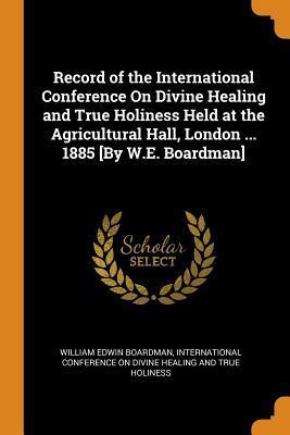 Record of the International Conference On Divine Healing and True Holiness Held at the Agricultural Hall, London ... 1885 [By W.E. Boardman]