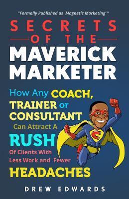 Secrets of The Maverick Marketer: How Any Coach, Trainer or Consultant can Attract A Rush Of Clients With Less Work and Fewer Headaches