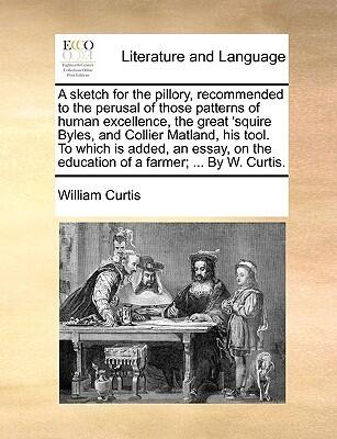A Sketch for the Pillory, Recommended to the Perusal of Those Patterns of Human Excellence, the Great Squire Byles, and Collier Matland, His Tool. To the Education of a Farmer; ... By W. Curtis.