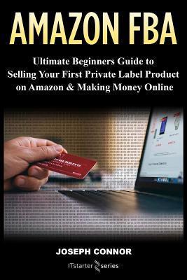 Amazon FBA: Ultimate Beginners Guide to Selling Your First Private Label Product on Amazon & Making Money Online