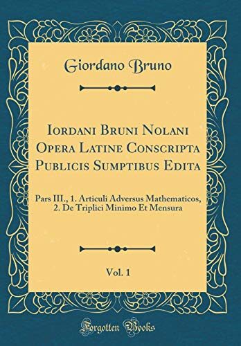 Iordani Bruni Nolani Opera Latine Conscripta Publicis Sumptibus Edita, Vol. 1: Pars III., 1. Articuli Adversus Mathematicos, 2. De Triplici Minimo Et Mensura (Classic Reprint)