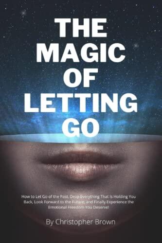 THE MAGIC OF LETTING GO: How to Let Go of the Past, Drop Everything That Is Holding You Back, Look Forward to the Future, and Finally Experience the Emotional Freedom You Deserve!