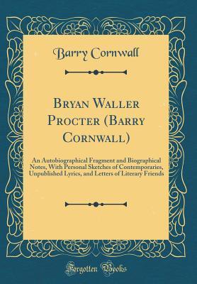 Bryan Waller Procter (Barry Cornwall): An Autobiographical Fragment and Biographical Notes, With Personal Sketches of Contemporaries, Unpublished Lyrics, and Letters of Literary Friends (Classic Repri