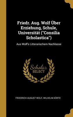 Friedr. Aug. Wolf Über Erziehung, Schule, Universität ("Consilia Scholastica"): Aus Wolf's Litterarischem Nachlasse