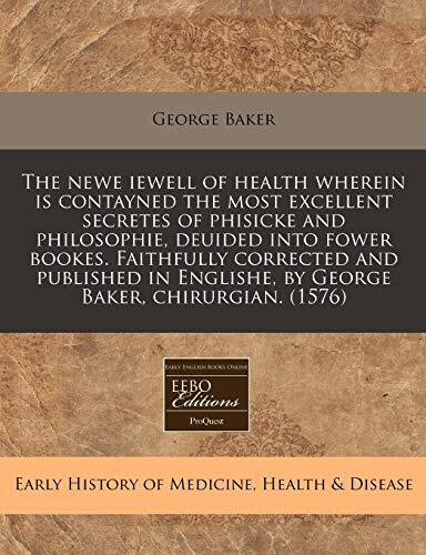 The Newew Iewell of Health: wherein Is Contayned the Most Excellent Secretes of Phisicke and Philosophie, Deuided into Fower Bookes. Faithfully ... English, by George Baker, Chyrurgian.