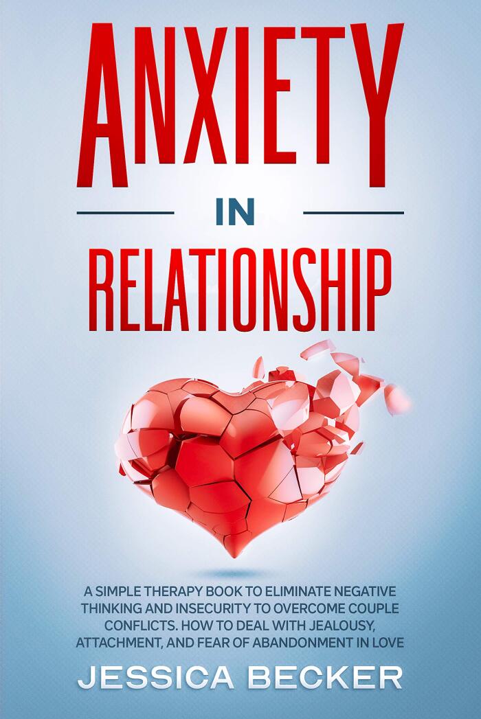 ANXIETY IN RELATIONSHIP: A Simple Therapy Book to Eliminate Negative Thinking and Insecurity to Overcome Couple Conflicts. How to Deal With Jealousy, Attachment, and Fear of Abandonment in Love