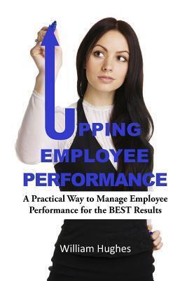 Upping Employee Performance: A Practical Way to Manage Employee Performance for the Best Results