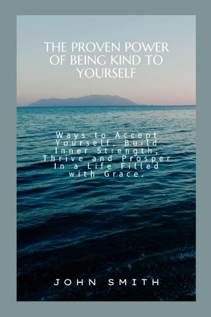 THE PROVEN POWER OF BEING KIND TO YOURSELF: Ways to Accept Yourself, Build Inner Strength, Thrive and Prosper In a Life Filled with Grace.