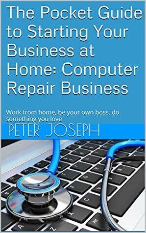The Pocket Guide to Starting Your Business at Home: Computer Repair Business: Work from home, be your own boss, do something you love