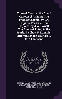 Titan of Chasms; the Grand Canyon of Arizona. The Titan of Chasms, by C.A. Higgins. The Scientific Explorer, by J.W. Powell. The Greatest Thing in the ... Information for Tourists ... 15th Thousand