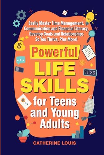 Powerful Skills for Teens and Young Adults: Easily Master Time Management, Communication, and Financial Literacy. Develop Goals and Relationships So You Thrive Plus More