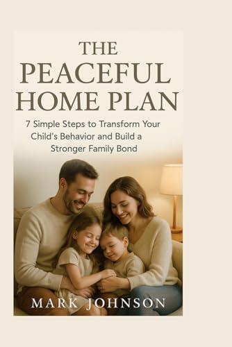 The Peaceful Home Plan: 7 Simple Steps to Transform Your Child's Behavior and Build a Stronger Family Bond