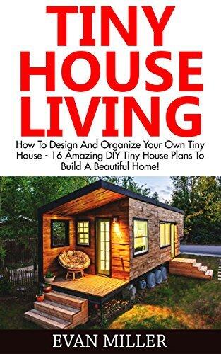Tiny House Living: How To Design And Organize Your Own Tiny House - 16 Amazing DIY Tiny House Plans To Build A Beautiful Home!