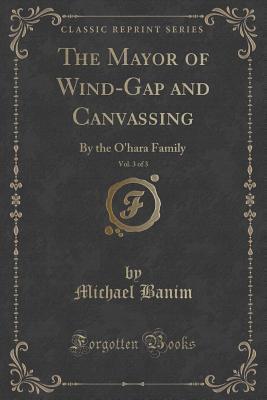 The Mayor of Wind-Gap and Canvassing, Vol. 3 of 3 (Classic Reprint): By the O'hara Family