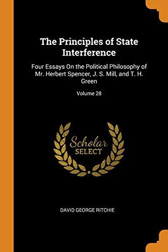 The Principles of State Interference: Four Essays On the Political Philosophy of Mr. Herbert Spencer, J. S. Mill, and T. H. Green; Volume 28