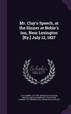Mr. Clay's Speech, at the Dinner at Noble's inn, Near Lexington [Ky.] July 12, 1827
