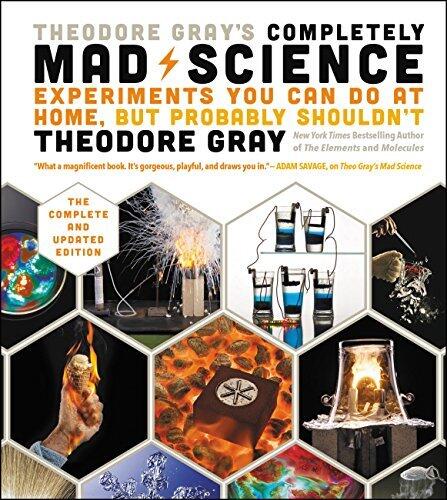 Theodore Gray's Completely Mad Science: Experiments You Can Do At Home, But Probably Shouldn't: The Complete and Updated Edition