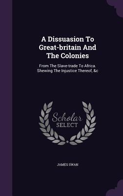 A Dissuasion To Great-britain And The Colonies: From The Slave-trade To Africa. Shewing The Injustice Thereof, &c