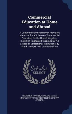 Commercial Education at Home and Abroad: A Comprehensive Handbook Providing Materials for a Scheme of Commercial Education for the United Kingdom, ... by Fredk. Hooper. and James Graham