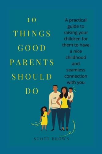 10 THINGS GOOD PARENTS SHOULD DO: A practical guide to raising your children for them to have a nice childhood and seamless connection with you