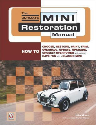 The Ultimate Mini Restoration Manual: How to Choose, Restore, Paint, Trim, Overhaul, Update, Upgrade, Grossly Overpower and Generally Have Fun with a Classic Mini